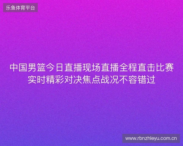 中国男篮今日直播现场直播全程直击比赛实时精彩对决焦点战况不容错过